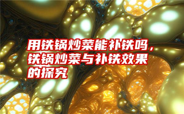 用铁锅炒菜能补铁吗,铁锅炒菜与补铁效果的探究