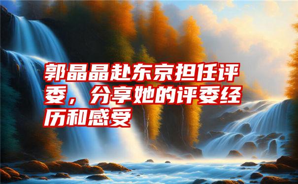 郭晶晶赴东京担任评委,分享她的评委经历和感受