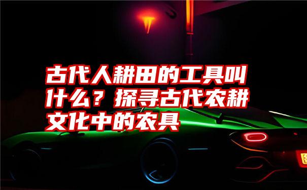 古代人耕田的工具叫什么？探寻古代农耕文化中的农具