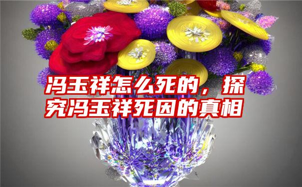 冯玉祥怎么死的，探究冯玉祥死因的真相