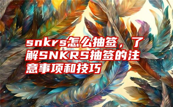 snkrs怎么抽签，了解SNKRS抽签的注意事项和技巧