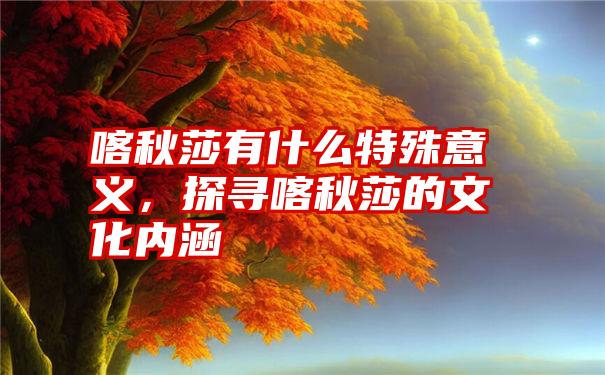 喀秋莎有什么特殊意义,探寻喀秋莎的文化内涵