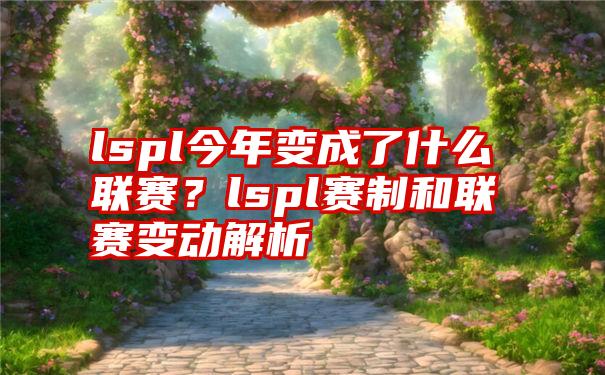 lspl今年变成了什么联赛？lspl赛制和联赛变动解析