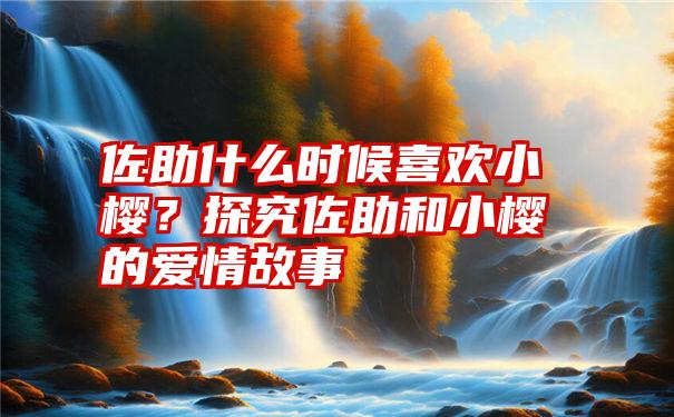 佐助什么时候喜欢小樱？探究佐助和小樱的爱情故事