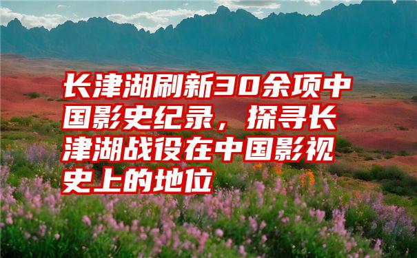 长津湖刷新30余项中国影史纪录，探寻长津湖战役在中国影视史上的地位