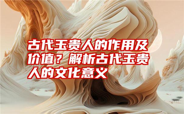 古代玉贵人的作用及价值？解析古代玉贵人的文化意义