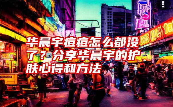 华晨宇痘痘怎么都没了？分享华晨宇的护肤心得和方法