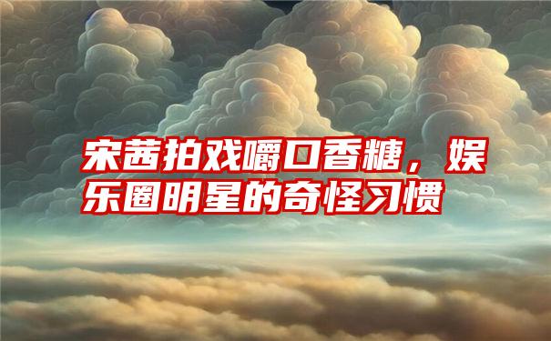 宋茜拍戏嚼口香糖，娱乐圈明星的奇怪习惯