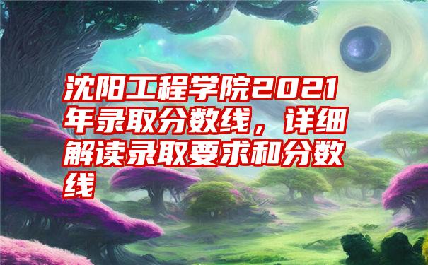 沈阳工程学院2021年录取分数线,详细解读录取要求和分数线