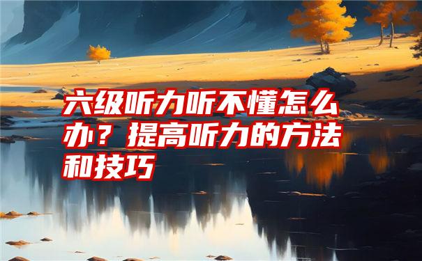 六级听力听不懂怎么办？提高听力的方法和技巧