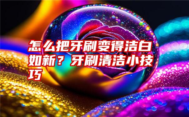 怎么把牙刷变得洁白如新？牙刷清洁小技巧