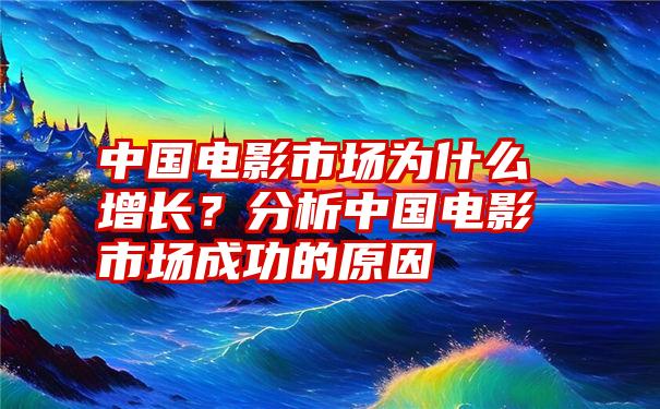 中国电影市场为什么增长？分析中国电影市场成功的原因