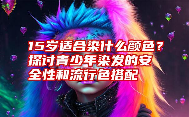 15岁适合染什么颜色？探讨青少年染发的安全性和流行色搭配