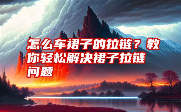 怎么车裙子的拉链？教你轻松解决裙子拉链问题