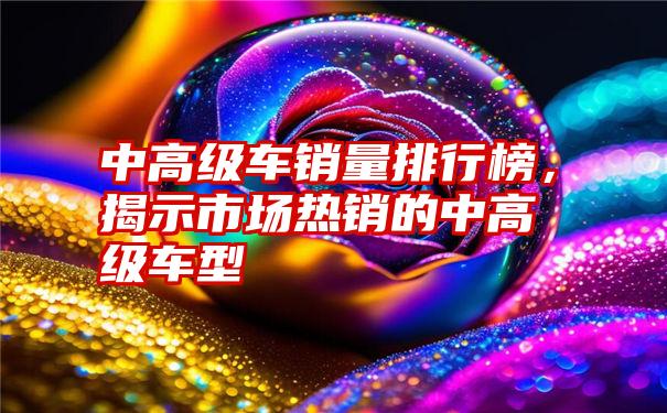 中高级车销量排行榜，揭示市场热销的中高级车型