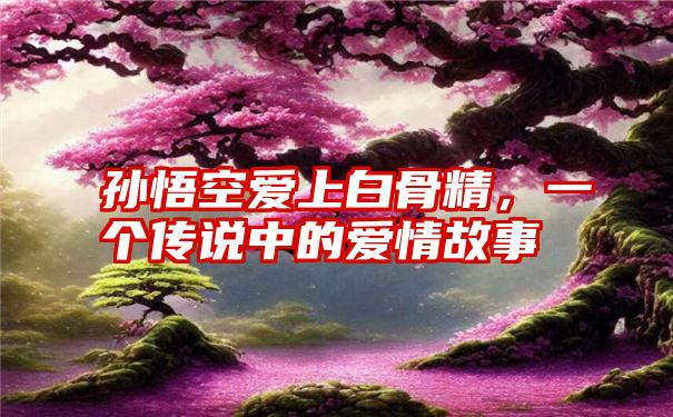 孙悟空爱上白骨精，一个传说中的爱情故事