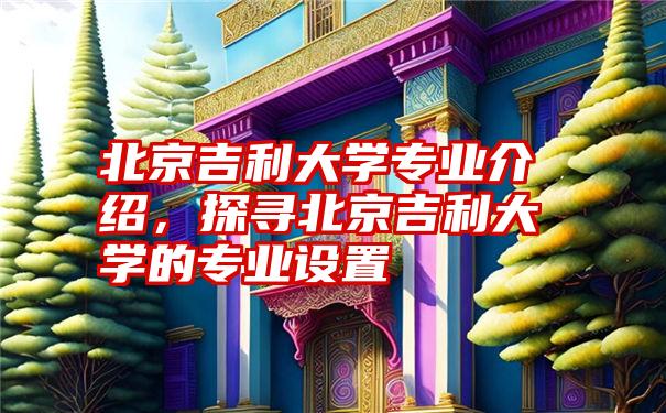 北京吉利大学专业介绍，探寻北京吉利大学的专业设置