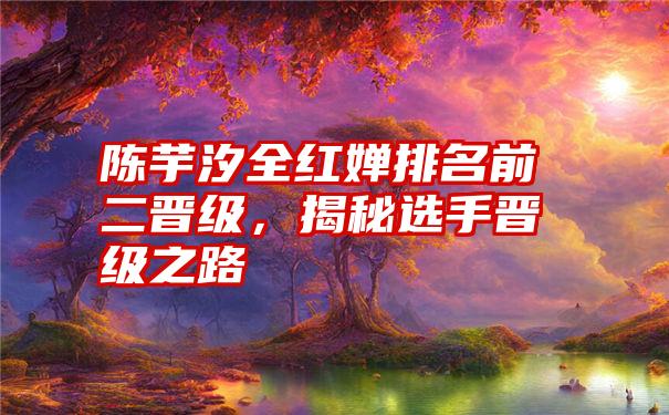 陈芋汐全红婵排名前二晋级，揭秘选手晋级之路