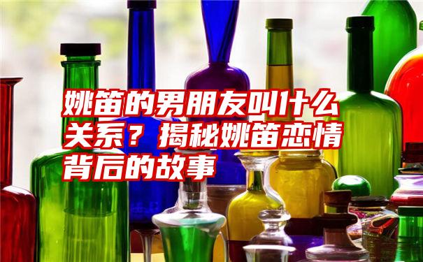 姚笛的男朋友叫什么关系？揭秘姚笛恋情背后的故事