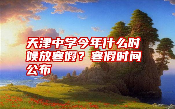 天津中学今年什么时候放寒假？寒假时间公布