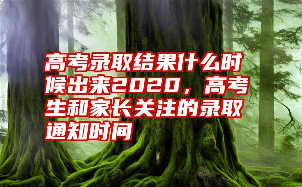 高考录取结果什么时候出来2020，高考生和家长关注的录取通知时间