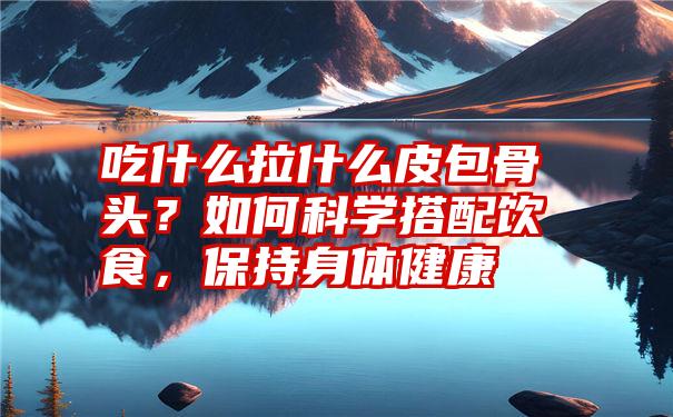 吃什么拉什么皮包骨头？如何科学搭配饮食，保持身体健康