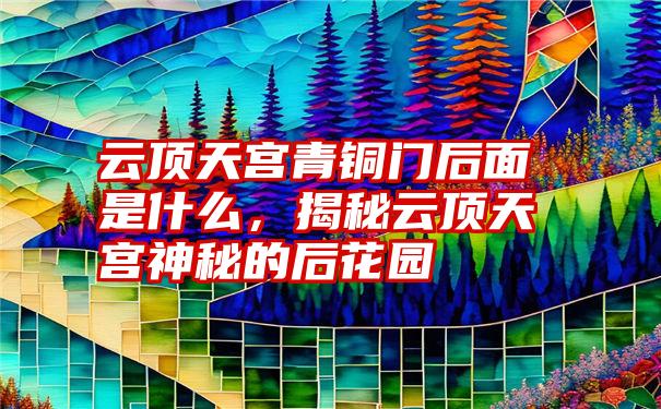 云顶天宫青铜门后面是什么，揭秘云顶天宫神秘的后花园