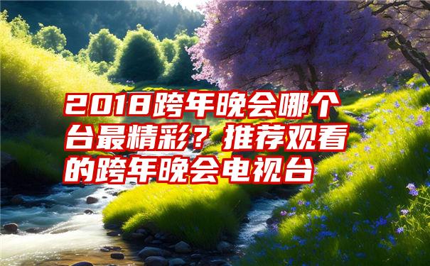 2018跨年晚会哪个台最精彩？推荐观看的跨年晚会电视台