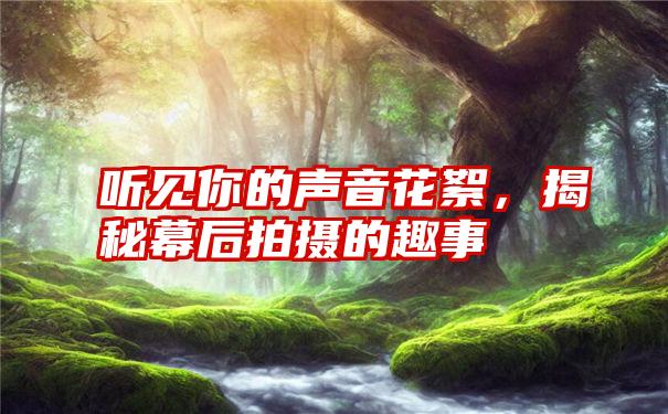 听见你的声音花絮,揭秘幕后拍摄的趣事