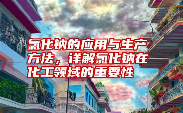 氯化钠的应用与生产方法，详解氯化钠在化工领域的重要性