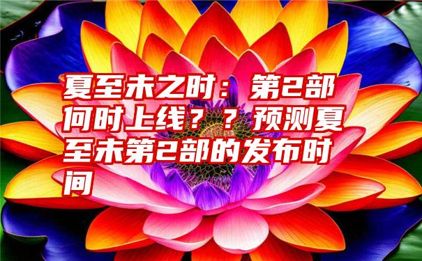 夏至未之时：第2部何时上线？？预测夏至未第2部的发布时间