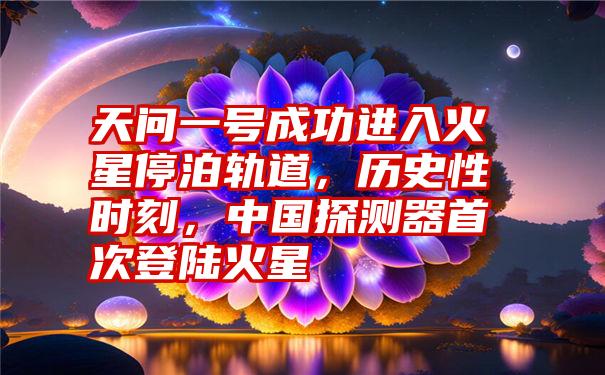 天问一号成功进入火星停泊轨道，历史性时刻，中国探测器首次登陆火星