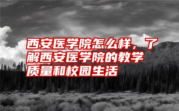 西安医学院怎么样,了解西安医学院的教学质量和校园生活