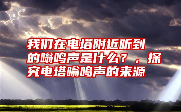 我们在电塔附近听到的嗡鸣声是什么？，探究电塔嗡鸣声的来源