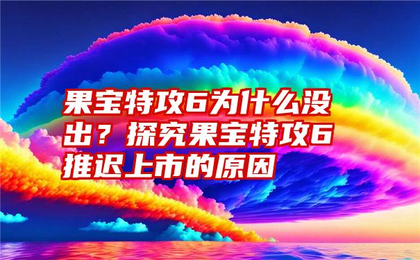 果宝特攻6为什么没出？探究果宝特攻6推迟上市的原因