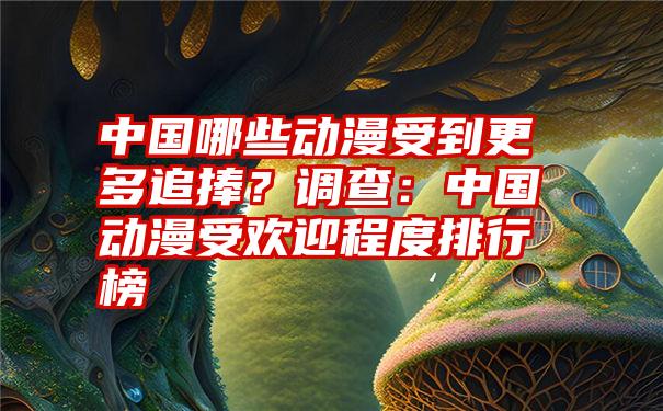 中国哪些动漫受到更多追捧？调查：中国动漫受欢迎程度排行榜