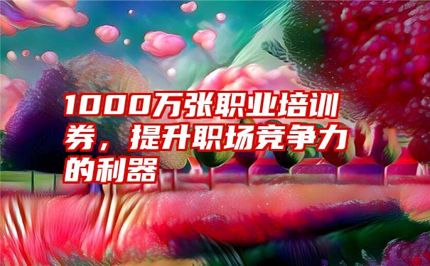 1000万张职业培训券，提升职场竞争力的利器