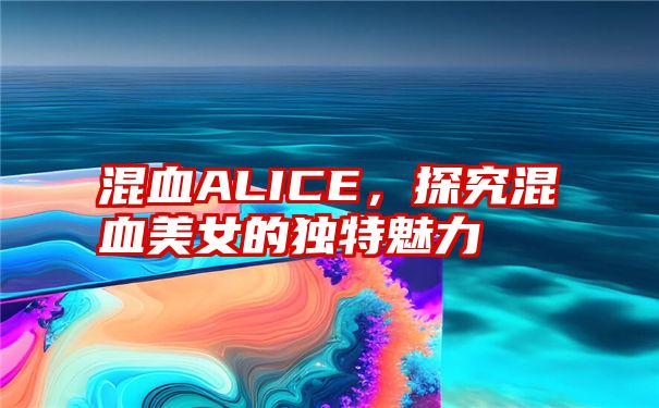 混血ALICE，探究混血美女的独特魅力