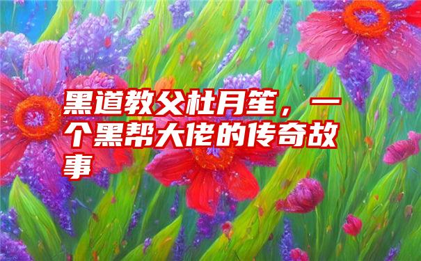 黑道教父杜月笙，一个黑帮大佬的传奇故事