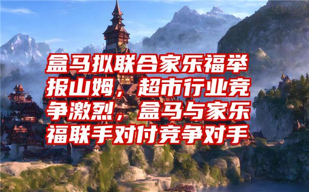 盒马拟联合家乐福举报山姆，超市行业竞争激烈，盒马与家乐福联手对付竞争对手