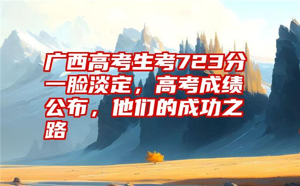广西高考生考723分一脸淡定,高考成绩公布,他们的成功之路