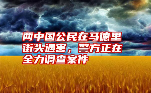 两中国公民在马德里街头遇害，警方正在全力调查案件