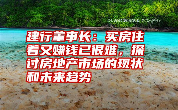 建行董事长：买房住着又赚钱已很难，探讨房地产市场的现状和未来趋势