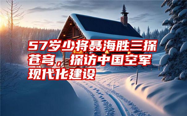 57岁少将聂海胜三探苍穹，探访中国空军现代化建设