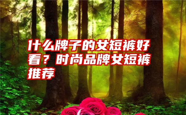 什么牌子的女短裤好看？时尚品牌女短裤推荐