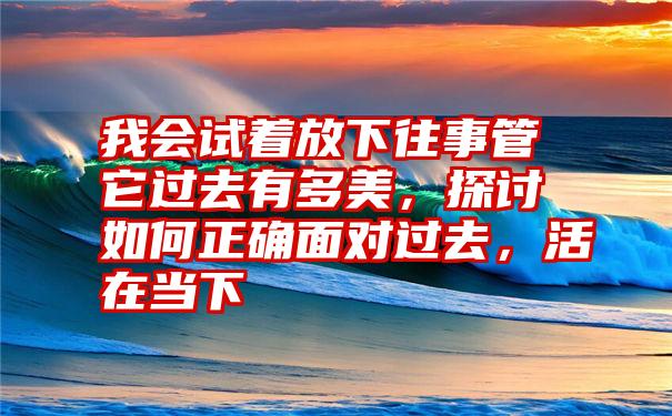 我会试着放下往事管它过去有多美，探讨如何正确面对过去，活在当下