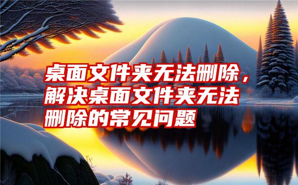 桌面文件夹无法删除，解决桌面文件夹无法删除的常见问题