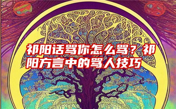 祁阳话骂你怎么骂？祁阳方言中的骂人技巧