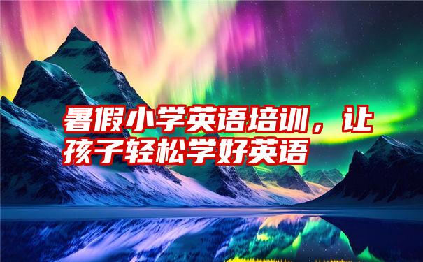 暑假小学英语培训,让孩子轻松学好英语