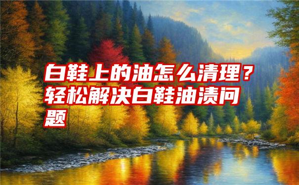 白鞋上的油怎么清理？轻松解决白鞋油渍问题